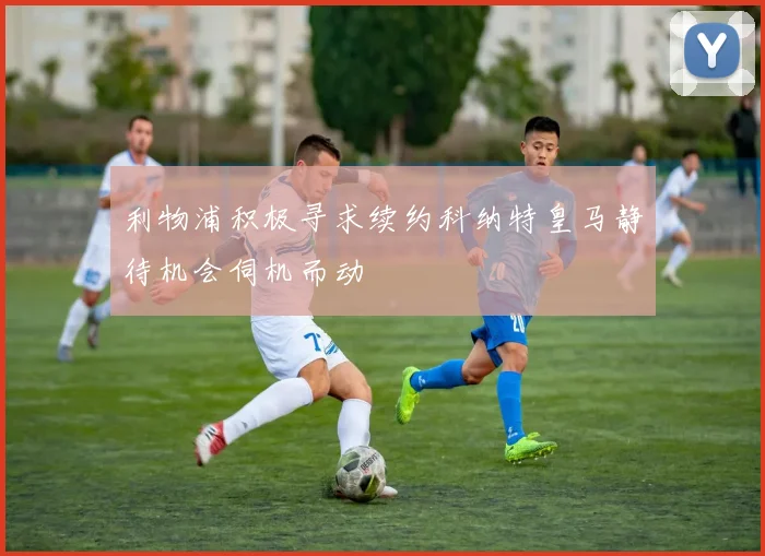 利物浦积极寻求续约科纳特皇马静待机会伺机而动