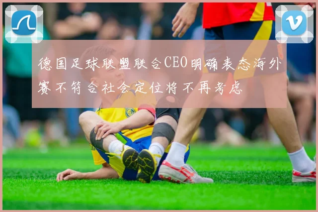 德国足球联盟联合CEO明确表态海外赛不符合社会定位将不再考虑