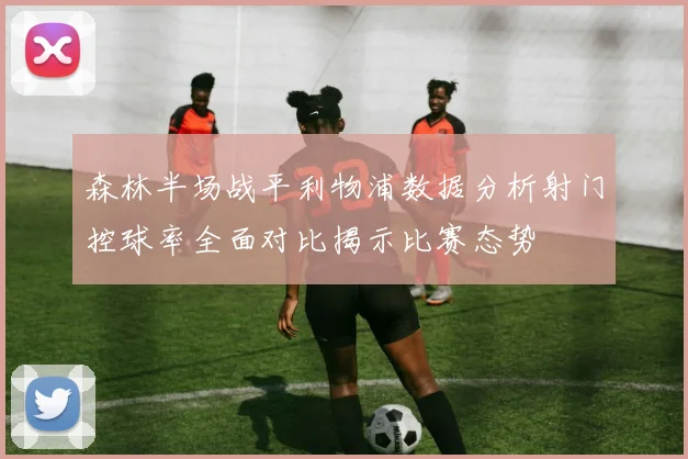 森林半场战平利物浦数据分析射门控球率全面对比揭示比赛态势