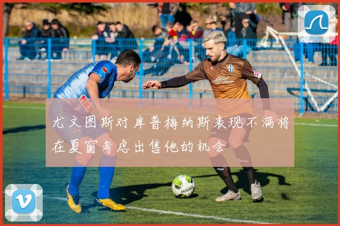 尤文图斯对库普梅纳斯表现不满将在夏窗考虑出售他的机会