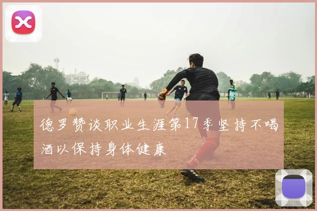 德罗赞谈职业生涯第17季坚持不喝酒以保持身体健康