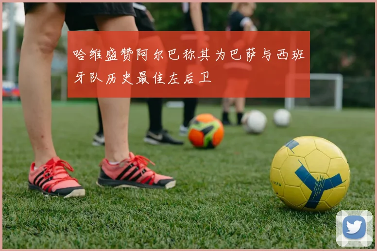 哈维盛赞阿尔巴称其为巴萨与西班牙队历史最佳左后卫