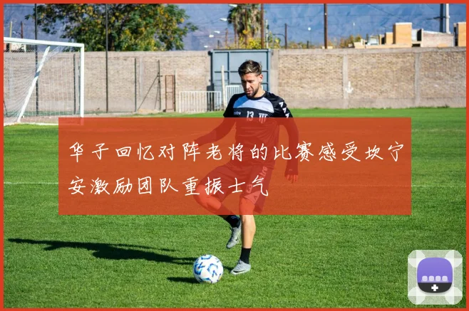 华子回忆对阵老将的比赛感受坎宁安激励团队重振士气