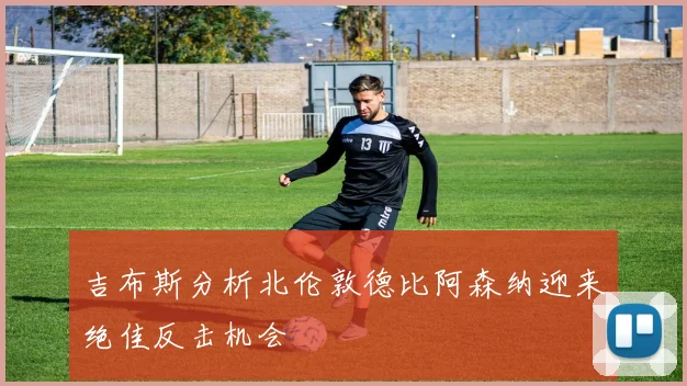 吉布斯分析北伦敦德比阿森纳迎来绝佳反击机会