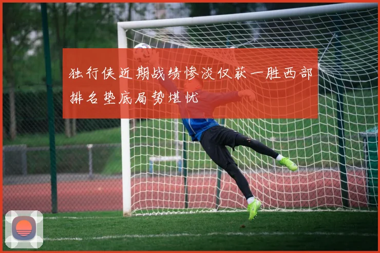独行侠近期战绩惨淡仅获一胜西部排名垫底局势堪忧
