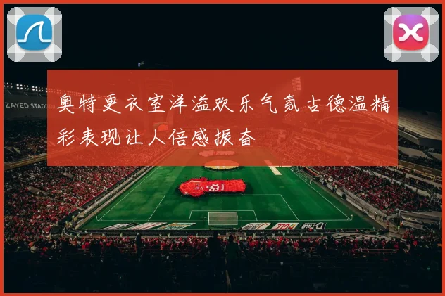 奥特更衣室洋溢欢乐气氛古德温精彩表现让人倍感振奋