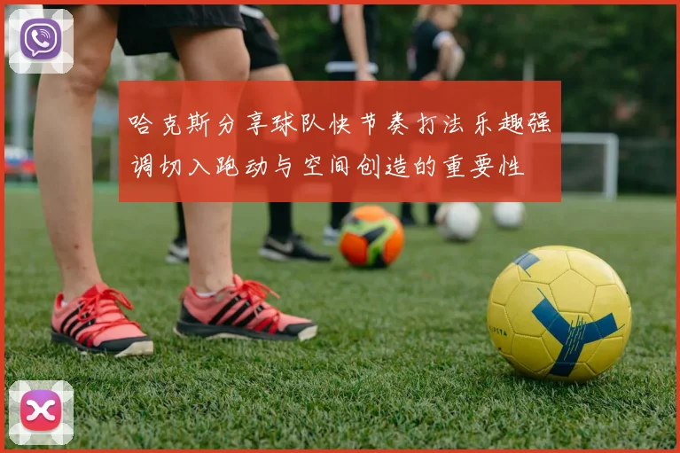 哈克斯分享球队快节奏打法乐趣强调切入跑动与空间创造的重要性