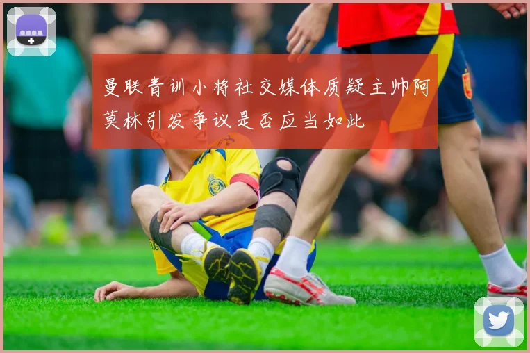 曼联青训小将社交媒体质疑主帅阿莫林引发争议是否应当如此