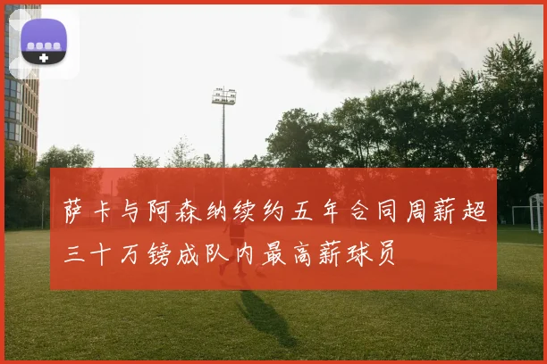萨卡与阿森纳续约五年合同周薪超三十万镑成队内最高薪球员