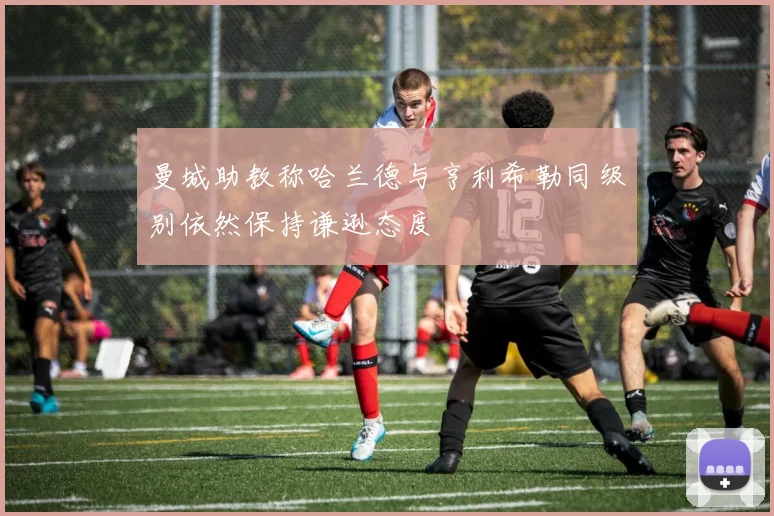 曼城助教称哈兰德与亨利希勒同级别依然保持谦逊态度