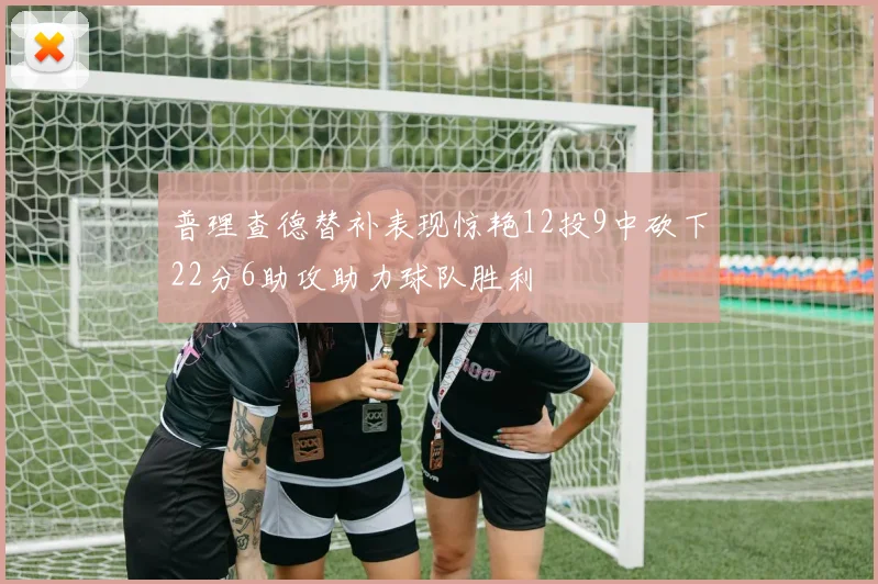 普理查德替补表现惊艳12投9中砍下22分6助攻助力球队胜利