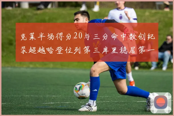 克莱半场得分20与三分命中数创纪录超越哈登位列第三库里稳居第一