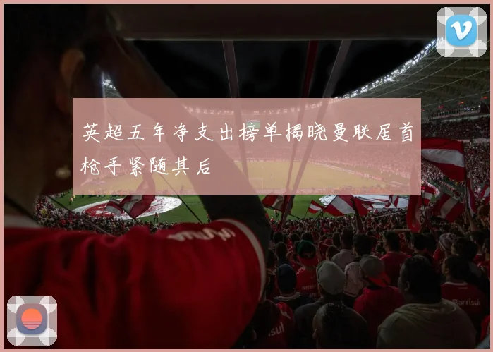 英超五年净支出榜单揭晓曼联居首枪手紧随其后