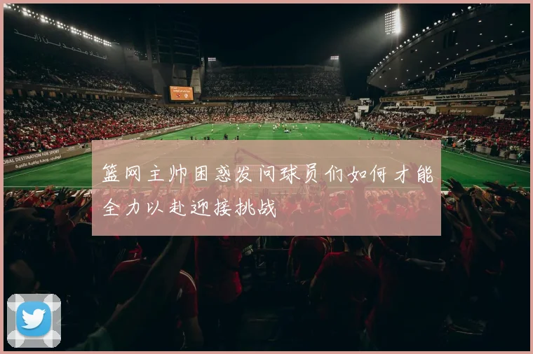 篮网主帅困惑发问球员们如何才能全力以赴迎接挑战
