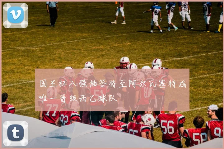 国王杯八强抽签将至阿尔瓦塞特成唯一晋级西乙球队