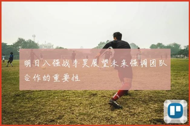 明日八强战李昊展望未来强调团队合作的重要性