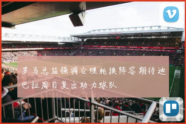 罗马总监强调合理轮换阵容期待迪巴拉周日复出助力球队