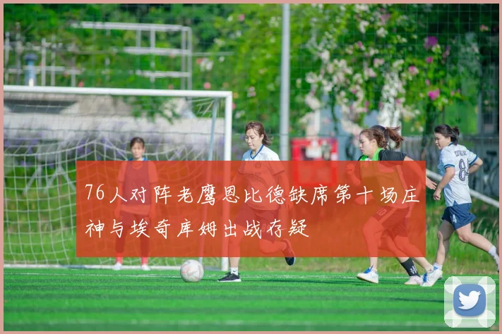 76人对阵老鹰恩比德缺席第十场庄神与埃奇库姆出战存疑