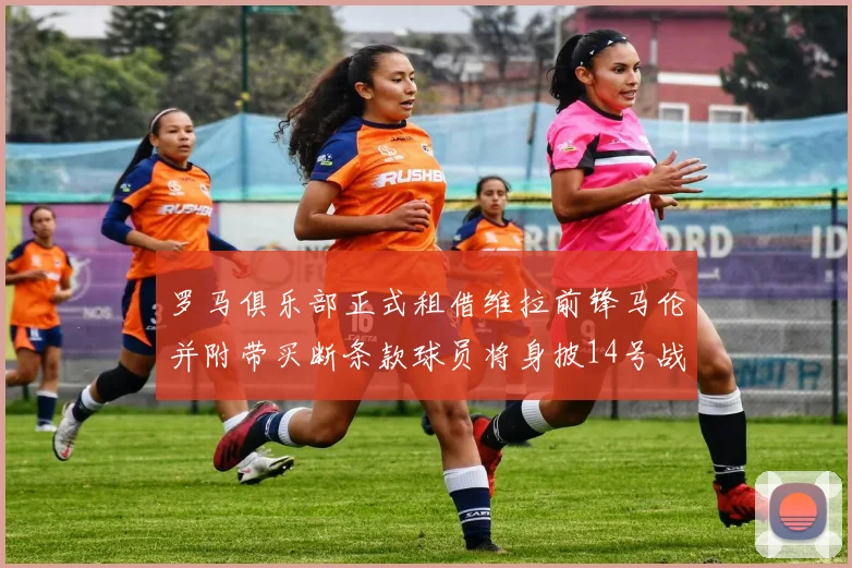 罗马俱乐部正式租借维拉前锋马伦并附带买断条款球员将身披14号战袍