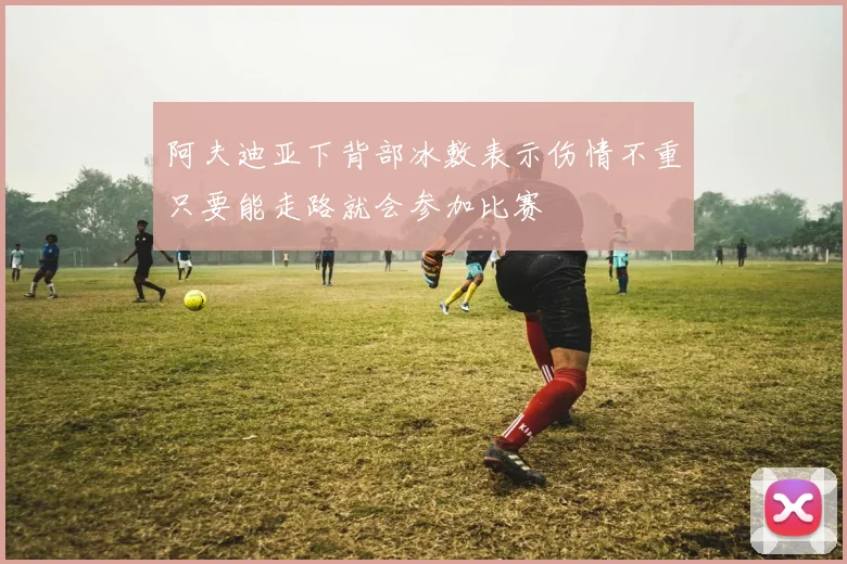 阿夫迪亚下背部冰敷表示伤情不重只要能走路就会参加比赛