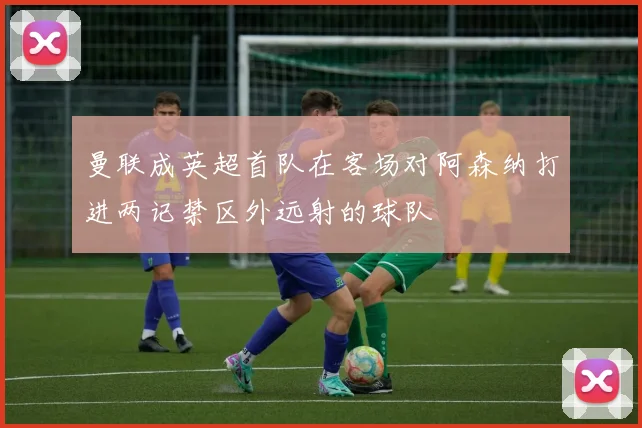 曼联成英超首队在客场对阿森纳打进两记禁区外远射的球队