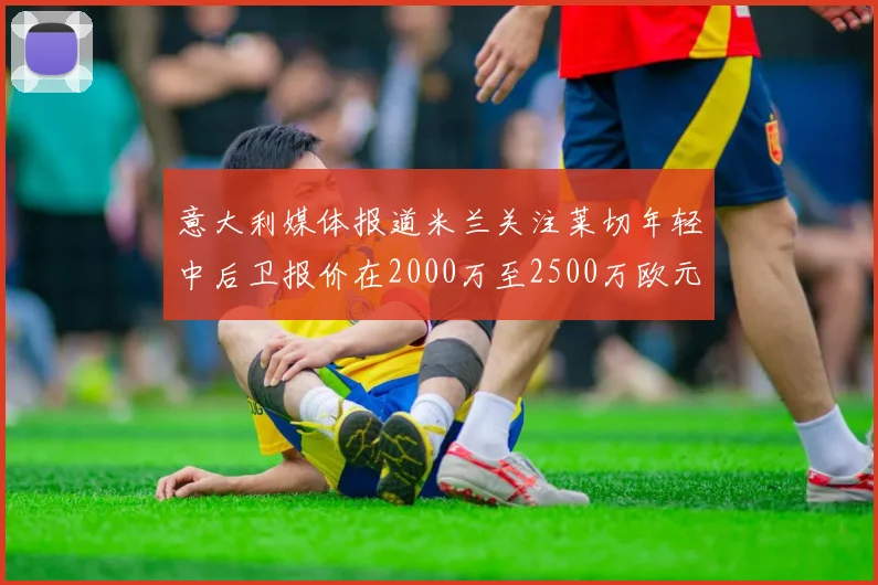 意大利媒体报道米兰关注莱切年轻中后卫报价在2000万至2500万欧元之间