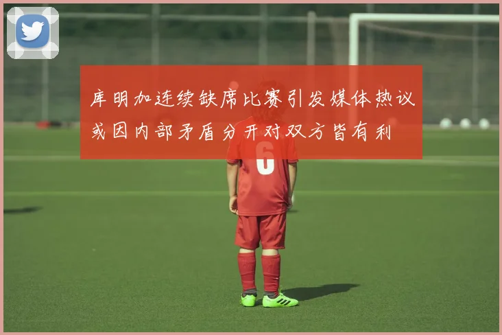 库明加连续缺席比赛引发媒体热议或因内部矛盾分开对双方皆有利