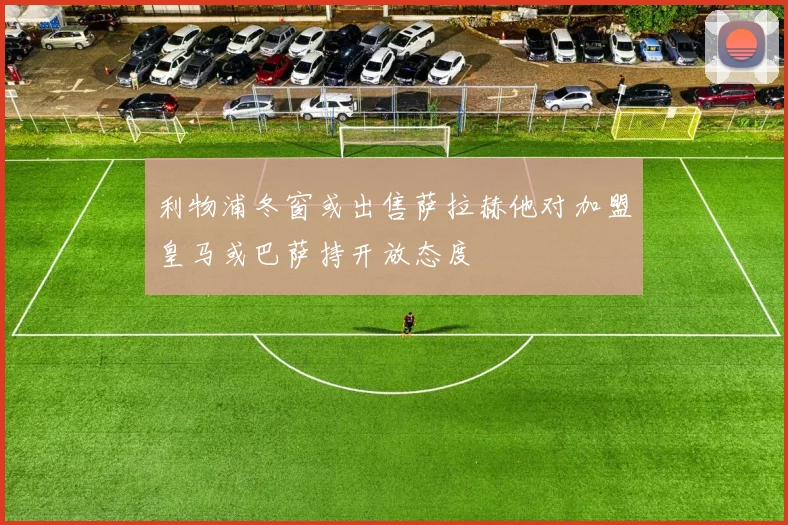 利物浦冬窗或出售萨拉赫他对加盟皇马或巴萨持开放态度