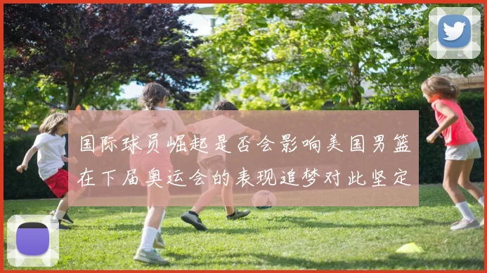 国际球员崛起是否会影响美国男篮在下届奥运会的表现追梦对此坚定回应