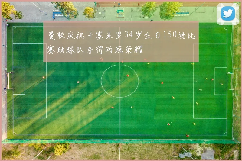 曼联庆祝卡塞米罗34岁生日150场比赛助球队夺得两冠荣耀