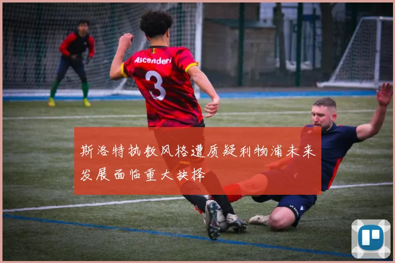 斯洛特执教风格遭质疑利物浦未来发展面临重大抉择
