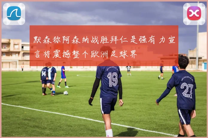 默森称阿森纳战胜拜仁是强有力宣言将震撼整个欧洲足球界